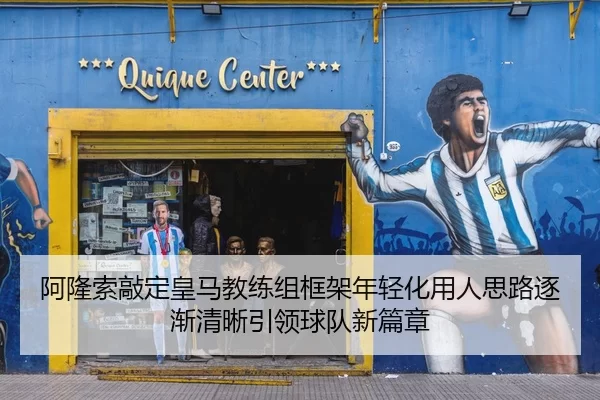 阿隆索敲定皇马教练组框架年轻化用人思路逐渐清晰引领球队新篇章