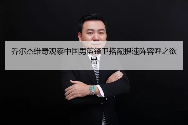 乔尔杰维奇观察中国男篮锋卫搭配提速阵容呼之欲出