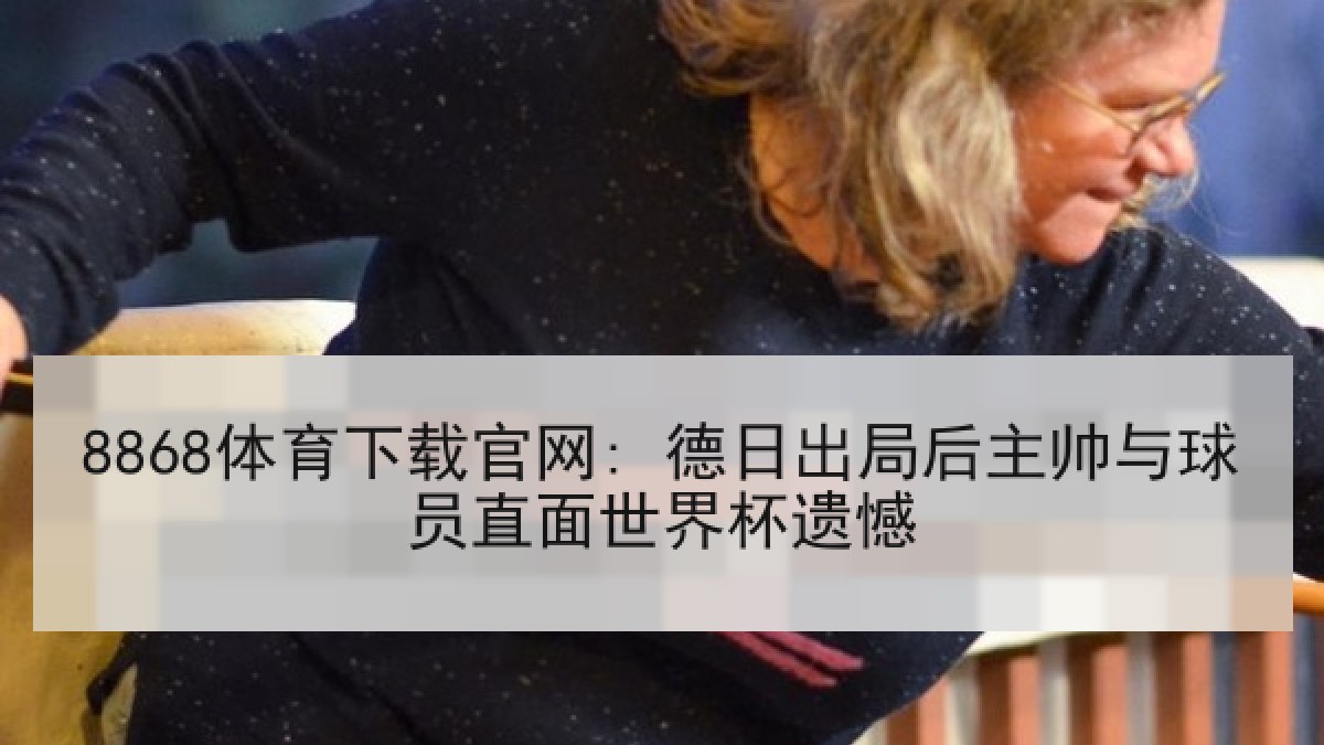 8868体育下载官网: 德日出局后主帅与球员直面世界杯遗憾