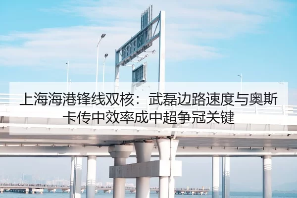 上海海港锋线双核：武磊边路速度与奥斯卡传中效率成中超争冠关键