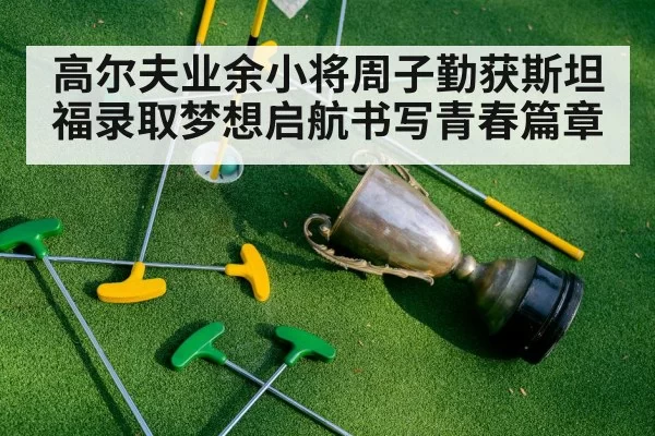 高尔夫业余小将周子勤获斯坦福录取梦想启航书写青春篇章