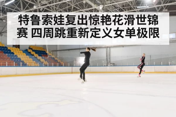 特鲁索娃复出惊艳花滑世锦赛 四周跳重新定义女单极限