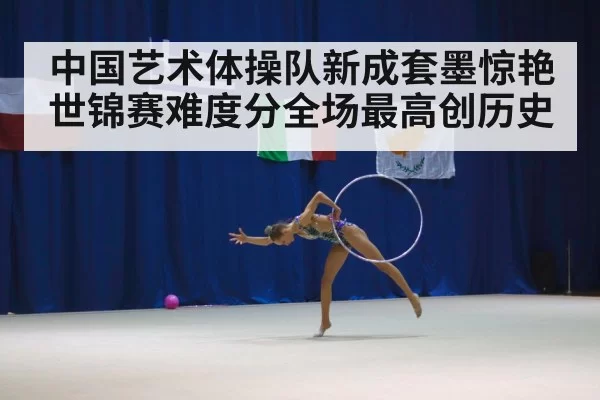 中国艺术体操队新成套墨惊艳世锦赛难度分全场最高创历史