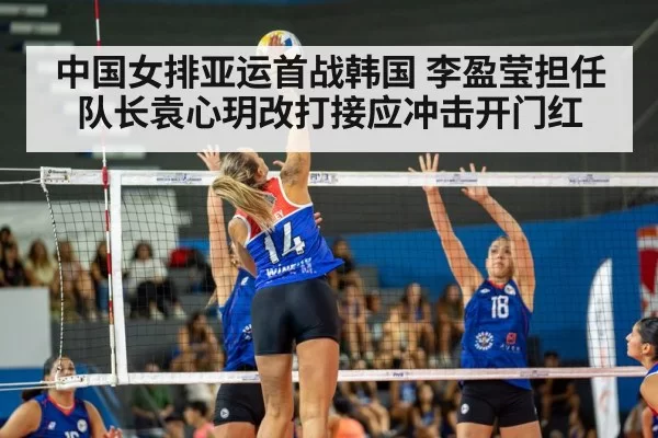 中国女排亚运首战韩国 李盈莹担任队长袁心玥改打接应冲击开门红