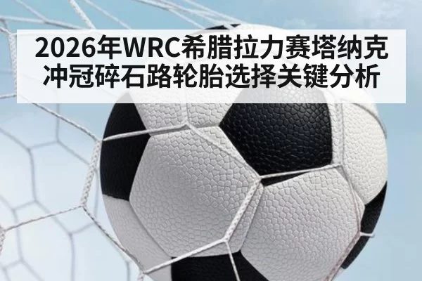2026年WRC希腊拉力赛塔纳克冲冠碎石路轮胎选择关键分析