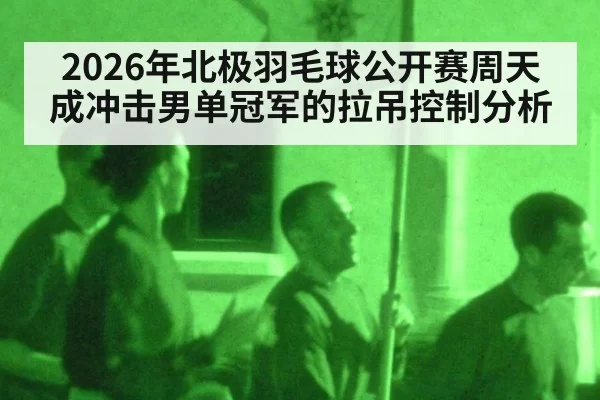 2026年北极羽毛球公开赛周天成冲击男单冠军的拉吊控制分析